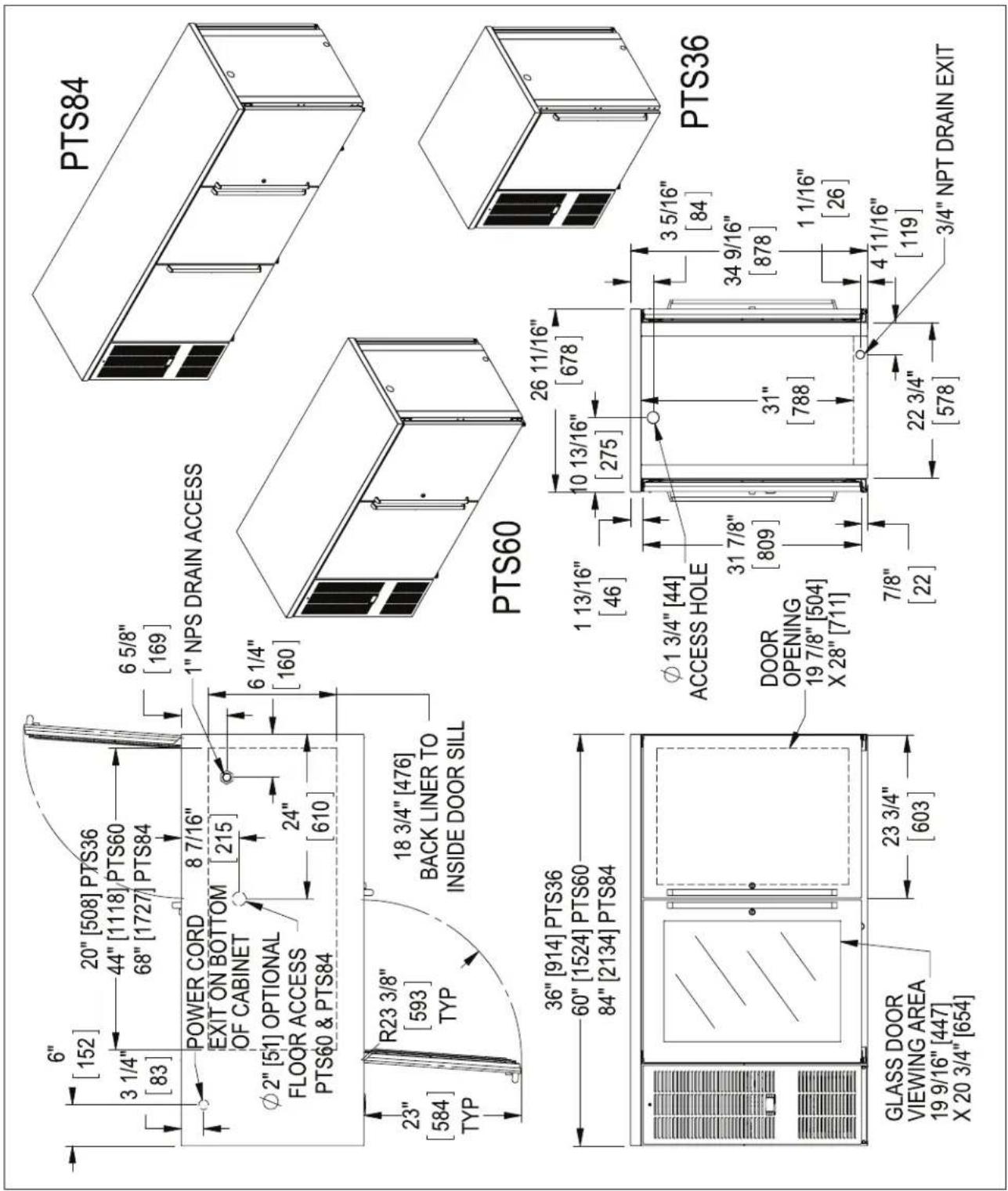 6" [152] 20" [508] PTS36 3 1/4" [83] 44" [1118] PTS60 68" [1727] PTS84 6 5/8" [169] POWER CORD EXIT ON BOTTOM OF CABINET 8 7/16" [215] φ2" [51] OPTIONAL FLOOR ACCESS PTS60 & PTS84 24" [610] 23" [584] TYP R23 3/8" [593] TYP 18 3/4" [476] BACK LINER TO INSIDE DOOR SILL PTS84 1" NPS DRAIN ACCESS PTS60 36" [914] PTS36 60" [1524] PTS60 84" [2134] PTS84 1 13/16" [46] 10 13/16" [275] φ1 3/4" [44] ACCESS HOLE DOOR OPENING 19 7/8" [504] X 28" [711] 7/8" [22] 3 5/16" [84] 34 9/16" [878] 1 1/16" [26] 22 3/4" [578] 4 11/16" [119] 3/4" NPT DRAIN EXIT PTS36 GLASS DOOR VIEWING AREA 19 9/16" [447] X 20 3/4" [654]