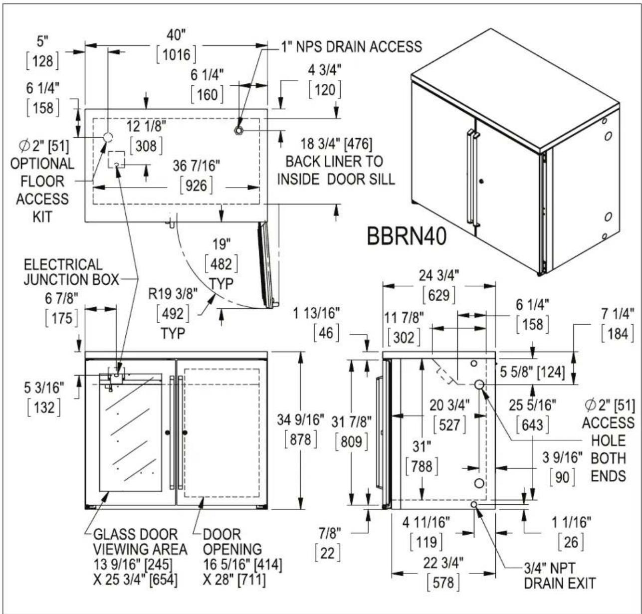 5" [128] 6 1/4" [158] Ø2" [51] OPTIONAL FLOOR ACCESS KIT 40" [1016] 6 1/4" [160] 12 1/8" [308] 36 7/16" [926] 19" [482] TYP R19 3/8" [492] TYP ELECTRICAL JUNCTION BOX 6 7/8" [175] 5 3/16" [132] GLASS DOOR VIEWING AREA 13 9/16" [245] X 25 3/4" [654] DOOR OPENING 16 5/16" [414] X 28" [711] 1 NPS DRAIN ACCESS 4 3/4" [120] 18 3/4" [476] BACK LINER TO INSIDE DOOR SILL BBRN40 24 3/4" [629] 11 7/8" [302] 6 1/4" [158] 7 1/4" [184] 34 9/16" [878] 31 7/8" [809] 31" [788] 5 5/8" [124] 20 3/4" [527] 25 5/16" [643] Ø2" [51] ACCESS HOLE BOTH ENDS 3 9/16" [90] 4 11/16" [119] 1 1/16" [26] 22 3/4" [578] 3/4" NPT DRAIN EXIT