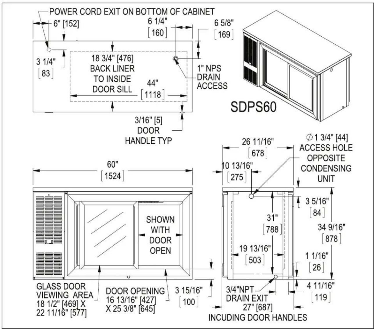 POWER CORD EXIT ON BOTTOM OF CABINET 6" [152] 6 1/4" [160] 6 5/8" [169] 3 1/4" [83] 18 3/4" [476] BACK LINER TO INSIDE DOOR SILL 44" [1118] 1" NPS DRAIN ACCESS 3/16" [5] DOOR HANDLE TYP SDPS60 60" [1524] SHOWN WITH DOOR OPEN GLASS DOOR VIEWING AREA 18 1/2" [469] X 22 11/16" [577] DOOR OPENING 16 13/16" [427] X 25 3/8" [645] 3 15/16" [100] 26 11/16" [678] φ 1 3/4" [44] ACCESS HOLE OPPOSITE CONDENSING UNIT 10 13/16" [275] 3 5/16" [84] 31" [788] 34 9/16" [878] 19 13/16" [503] 1 1/16" [26] 3/4"NPT DRAIN EXIT 27" [687] 4 11/16" [119] INCLUDING DOOR HANDLES