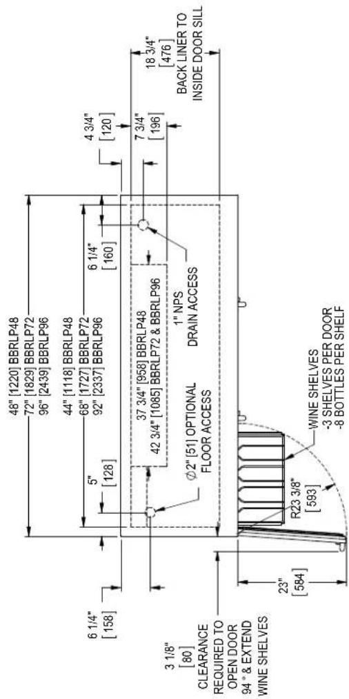 48" [1220] BBRLP48 72" [1829] BBRLP72 96" [2439] BBRLP96 44" [1118] BBRLP48 68" [1727] BBRLP72 92" [2337] BBRLP96 6 1/4" [158] 5" [128] 6 1/4" [160] 4 3/4" [120] 3 1/8" [80] 37 3/4" [958] BBRLP48 42 3/4" [1085] BBRLP72 & BBRLP96 Ø2" [51] OPTIONAL FLOOR ACCESS 1" NPS DRAIN ACCESS 7 3/4" [196] 18 3/4" [476] BACK LINER TO INSIDE DOOR SILL 3 1/8" [80] CLEARANCE REQUIRED TO OPEN DOOR 94° & EXTEND WINE SHELVES 23" [584] R23 3/8" [593] WINE SHELVES -3 SHELVES PER DOOR -8 BOTTLES PER SHELF