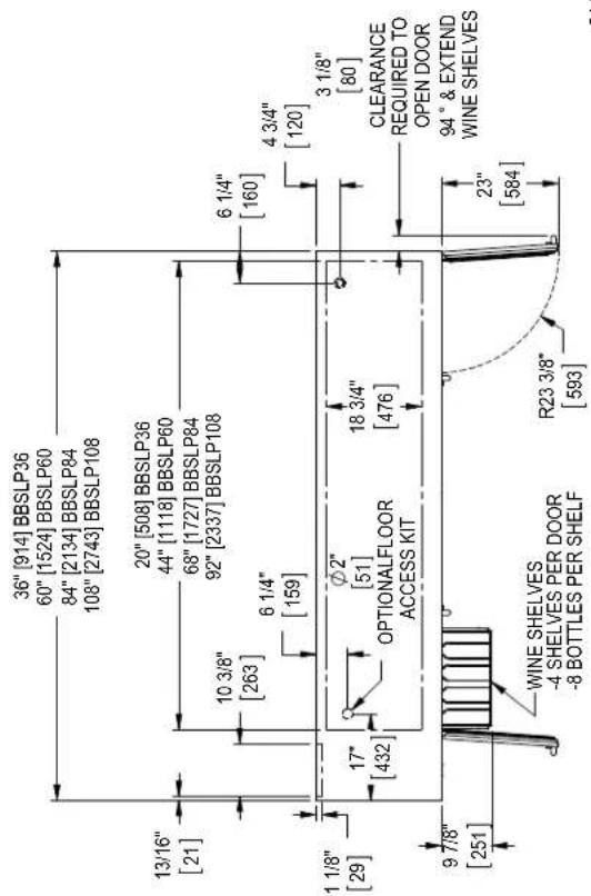 36" [914] BBSLP36 60" [1524] BBSLP60 84" [2134] BBSLP84 108" [2743] BBSLP108 13/16" [21] 20" [508] BBSLP36 44" [1118] BBSLP60 68" [1727] BBSLP84 92" [2337] BBSLP108 10 3/8" [263] 6 1/4" [159] 6 1/4" [160] 4 3/4" [120] 1 1/8" [29] 17" [432] ∅2" [51] OPTIONALFLOOR ACCESS KIT 18 3/4" [476] 3 1/8" [80] CLEARANCE REQUIRED TO OPEN DOOR 94° & EXTEND WINE SHELVES 9 7/8" [251] WINE SHELVES -4 SHELVES PER DOOR -8 BOTTLES PER SHELF R23 3/8" [593]