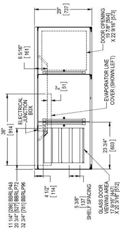 11 1/4" [286] BBRLP48 20 3/4" [527] BBRLP72 32 3/4" [781] BBRLP96 36" [914] ELECTRICAL JUNCTION BOX 6 5/16" [161] 4 1/2" [114] 2" [51] 29" [737] 5 3/8" [137] SHELF SPACING GLASS DOOR VIEWING AREA 17 9/16" [447] X 20 3/16" [512] 23 3/4" [603] EVAPORATOR LINE COVER (SHOWN LEFT) DOOR OPENING 19 7/8" [504] X 22 9/16" [573]