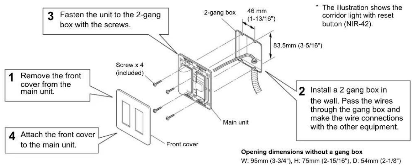 3 Fasten the unit to the 2-gang box with the screws. 1 Remove the front cover from the main unit. 4 Attach the front cover to the main unit. Screw x 4 (included) 2-gang box 46 mm (1-13/16") 83.5mm (3-5/16") Main unit Main unit 2 Install a 2 gang box in the wall. Pass the wires through the gang box a…