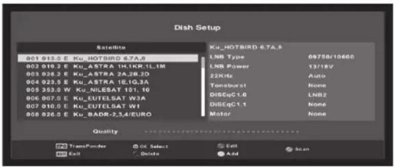 Dish Setup Satellite 001 013.0 E Ku_HOTBIRD 6.7A.8 002 019.2 E Ku_ASTRA 1H.1KR.1L.1M 003 028.2 E Ku_ASTRA 2A.2B.2D 004 023.5 E Ku_ASTRA 1E.1G.3A 005 353.0 W Ku_NILESAT 101.10 006 007.0 E Ku_EUTELSAT W3A 007 010.0 E Ku_EUTELSAT W1 008 026.0 E Ku_BADR-2,3,4/EURO Ku_HOTBIRD 6.7A.8 LNB Type 09750/10600 LNB Power 13/18V 22KHz Auto Toneburst None DISEqC1.0 LNB2 DiSeqC1.1 None Motor None Quality FX TransPonder OK Select Edit Scan MB Exit Delete Add