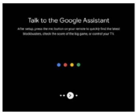 Talk to the Google Assistant After setup, press the mc button on your remote to quickly find the latest stockbusters, check the score of the big game, or control your TV.
