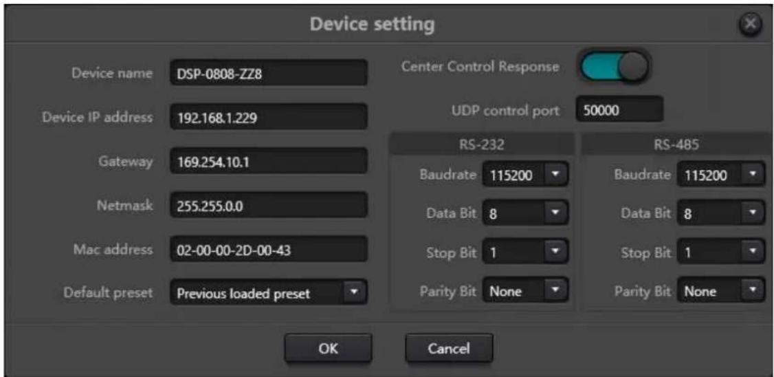Device setting Device name DSP-0808-ZZ8 Device IP address 192.168.1.229 Gateway 169.254.10.1 Netmask 255.255.0.0 Mac address 02-00-00-2D-00-43 Default preset Previous loaded preset Center Control Response UDP control port 50000 RS-232 Baudrate 115200 Data Bit 8 Stop Bit 1 Parity Bit None RS-485 Baudrate 115200 Data Bit 8 Stop Bit 1 Parity Bit None OK Cancel