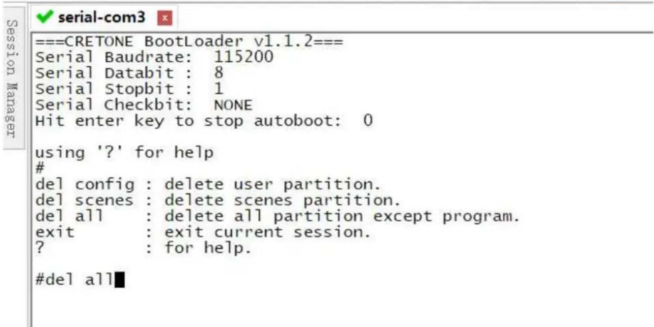 ===CRETONE BootLoader v1.1.2== Serial Baudrate: 115200 Serial Databit : 8 Serial Stopbit : 1 Serial Checkbit: NONE Hit enter key to stop autoboot: 0 using '?' for help # del config : delete user partition. del scenes : delete scenes partition. del all : delete all partition except program. exit : exit current session. ? : for help. #del all■