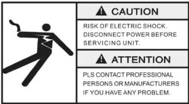 CAUTION RISK OF ELECTRIC SHOCK. DISCONNECT POWER BEFORE SERVICING UNIT. ATTENTION PLS CONTACT PROFESSIONAL PERSONS OR MANUFACTURERS IF YOU HAVE ANY PROBLEM.