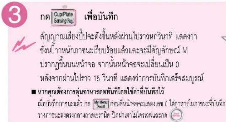 3 Cup/Plate Sensing/Reg. เพื่อบนทึก สัญญาณเสียงปีปจะตั้งขึ้นหลังผ่านไปราวหกวินาที แสดงว่า ชั่งนี้้าหนักภาชนะเรียบร้อยแล้วและจะมีสัญลักษณ์ M ปรากฏขึ้นบนหน้าจอ จากนั้นหน้าจอจะเปลี่ยนเป็น 0 หลังจากผ่านไปราว 15 วินาที แสดงว่าการบันทึกเสร็จสมบูรณ์ ■ หากคุณต้องการอุ่นอาหารต่อทันที่โดยใช้ค่าที่บันทึกไว้ เมื่อบนทึกภาชนะแล้ว กด My Menu Pecat! ก่อนพื้นหน้าจอจะแต่งเลข 0 ให้อาหารในภาชนะที่บันทึก จงษานะลงตรงกลาง-wideเซวามิค บิด kl่าเส่าไมโครเวฟและกด