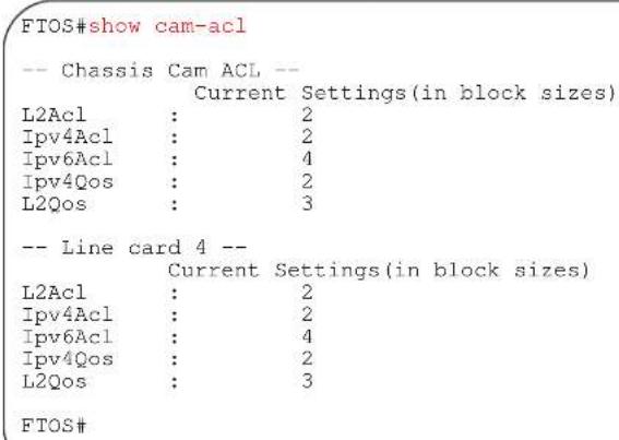 FTOS#show cam-acl -- Chassis Cam ACL -- Current Settings(in block sizes) L2Acl : 2 Ipv4Acl : 2 Ipv6Acl : 4 Ipv4Qos : 2 L2Qos : 3 -- Line card 4 -- Current Settings(in block sizes) L2Acl : 2 Ipv4Acl : 2 Ipv6Acl : 4 Ipv4Qos : 2 L2Qos : 3 FTOS#