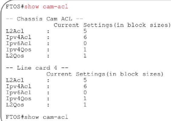 FTOS#show cam-acl -- Chassis Cam ACL -- Current Settings(in block sizes) L2Acl : 5 IPv4Acl : 6 IPv6Acl : 0 IPv4Qos : 1 L2Qos : 1 -- Line card 4 -- Current Settings(in block sizes) L2Acl : 5 IPv4Acl : 6 IPv6Acl : 0 IPv4Qos : 1 L2Qos : 1 FTOS#show cam-acl