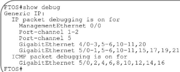 FTOS#show debug Generic IP: IP packet debugging is on for ManagementEthernet 0/0 Port-channel 1-2 Port-channel 5 GigabitEthernet 4/0-3,5-6,10-11,20 GigabitEthernet 5/0-1,5-6,10-11,15,17,19,21 ICMP packet debugging is on for GigabitEthernet 5/0,2,4,6,8,10,12,14,16 FTOS#