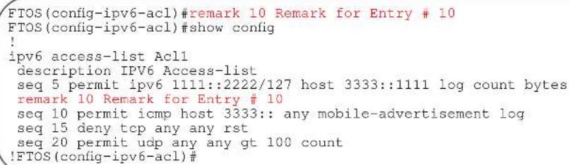FTOS(config-ipv6-acl)#remark 10 Remark for Entry # 10 FTOS(config-ipv6-acl)#show config ! ipv6 access-list Acl1 description IPV6 Access-list seq 5 permit ipv6 1111::2222/127 host 3333::1111 log count bytes remark 10 Remark for Entry # 10 seq 10 permit icmp host 3333:: any mobile-advertisement log seq 15 deny tcp any any rst seq 20 permit udp any any gt 100 count !FTOS(config-ipv6-acl)#