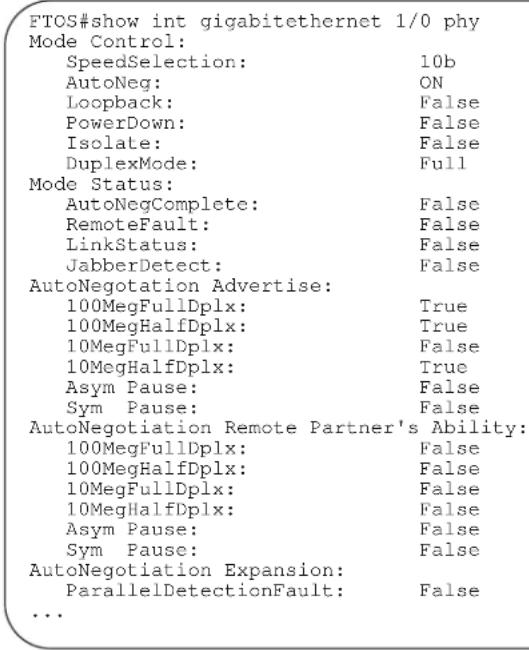 FTOS#show int gigabitethernet 1/0 phy Mode Control: SpeedSelection: 10b AutoNeg: ON Loopback: False PowerDown: False Isolate: False DuplexMode: Full Mode Status: AutoNegComplete: False RemoteFault: False LinkStatus: False JabberDetect: False AutoNegotiation Advertise: 100MegFullDplx: True 100MegHalfDplx: True 10MegFullDplx: False 10MegHalfDplx: True Asym Pause: False Sym Pause: False AutoNegotiation Remote Partner's Ability: 100MegFullDplx: False 100MegHalfDplx: False 10MegFullDplx: False 10MegHalfDplx: False Asym Pause: False Sym Pause: False AutoNegotiation Expansion: ParallelDetectionFault: False ...