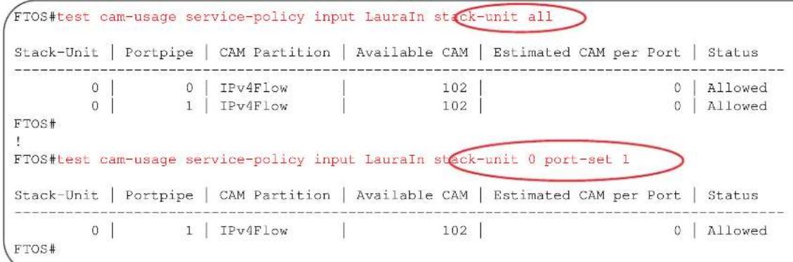 FTOS#test cam-usage service-policy input LauraIn stack-unit all Stack-Unit | Portpipe | CAM Partition | Available CAM | Estimated CAM per Port | Status 0 | 0 | IPv4Flow | 102 | 0 | Allowed 0 | 1 | IPv4Flow | 102 | 0 | Allowed FTOS# ! FTOS#test cam-usage service-policy input LauraIn stack-unit 0 port-set 1 Stack-Unit | Portpipe | CAM Partition | Available CAM | Estimated CAM per Port | Status 0 | 1 | IPv4Flow | 102 | 0 | Allowed FTOS#