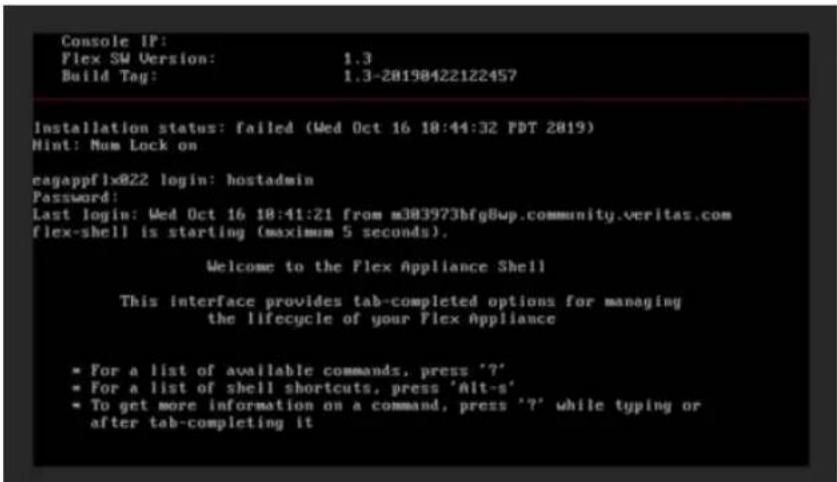 Console IP: Flex SW Version: 1.3 Build Tag: 1.3-20198422122457 Installation status: failed (Wed Oct 16 18:44:32 PDT 2019) Hint: Num Lock on eagappf1x822 login: hostadmin Password: Last login: Wed Oct 16 18:41:21 from m383973bfg8wp.community.veritas.com flex-shell is starting (maximum 5 seconds). Welcome to the Flex Appliance Shell This interface provides tab-completed options for managing the lifecycle of your Flex Appliance * For a list of available commands, press '?'* * For a list of shell shortcuts, press 'Alt-s' * To get more information on a command, press '?' while typing or after tab-completing it