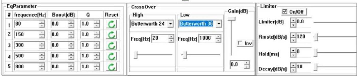 EqParameter frequency[Hz] Boost[dB] Q Reset 1 80 0.0 1.0 2 150 0.0 1.0 3 300 0.0 1.0 4 500 0.0 1.0 5 800 0.0 1.0 CrossOver High Low Gain[dB] Butterworth 24 Butterworth 36 Freq[Hz] 20 Freq[Hz] 1000 Inv 0.0 Limiter On/Off Limiter[dB] 0.0 Rmstc[dB/s] 120 Hold[ms] 0 Decay[dB/s] 10