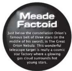 Meade Factoid Just below the constellation Orion's famous belt of three stars (in the middle of his sword), is The Great Orion Nebula. This wonderful telescope target is really a cosmic star factory where a glowing gas cloud surrounds hot young stars.