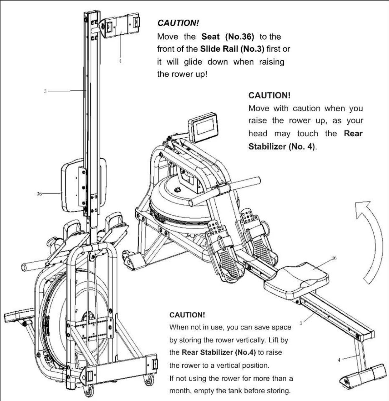 CAUTION! Move the Seat (No.36) to the front of the Slide Rail (No.3) first or it will glide down when raising the rower up! CAUTION! Move with caution when you raise the rower up, as your head may touch the Rear Stabilizer (No. 4). CAUTION! When not in use, you can save space by storing the rower vertically. Lift by the Rear Stabilizer (No.4) to raise the rower to a vertical position. If not using the rower for more than a month, empty the tank before storing.