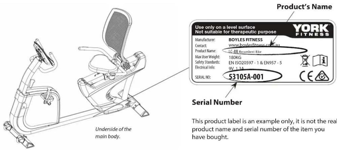 Product's Name Use only on a level surface Not suitable for therapeutic purpose YORK FITNESS Manufacturer: BOYLES FITNESS Contact: www.boylesfitness.co.au Product Name: LC-BB Recumbent Bike Max User Weight: 180KG Safety Standards: EN ISO20597 - 1 & EN957 - 5 Electrical Info: 9V.13A SERIAL NO: 53105A-001 Serial Number Underside of the main body. This product label is an example only, it is not the real product name and serial number of the item you have bought.