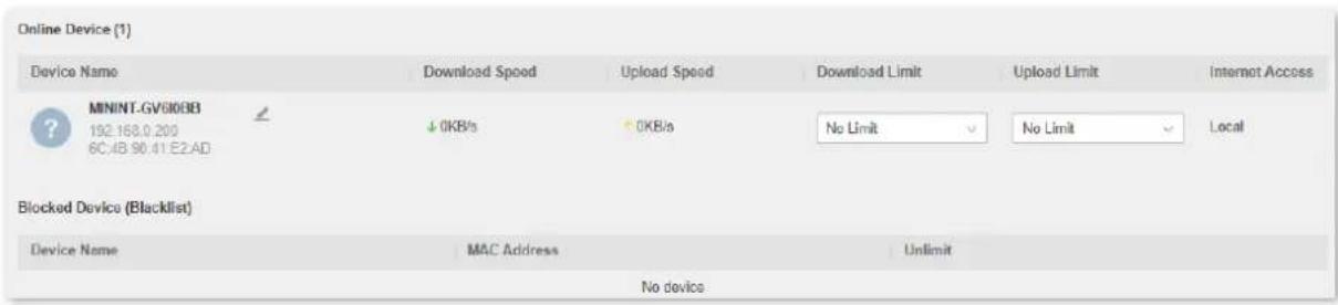 Online Device (1) Device Name Download Speed Upload Speed Download Limit Upload Limit Internet Access MININT.GV6008B 192.168.0.200 6C:4B 90.41 E2.AD ↓ 0KB/s ↑ 0KB/s No Limit No Limit Local Blocked Device (Blacklist) Device Name MAC Address Unlimit No devices