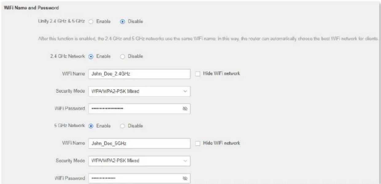 WiFi Name and Password Unify 2.4 GHz & 5 GHz ○ Enable ○ Disable After this function is enabled, the 2.4 GHz and 5 GHz networks use the same WIFI name, in this way, the router can automatically choose the best WIFI network for clients. 2.4 GHz Network ○ Enable ○ Disable WIFI Name John_Doe_2.4GHz □ Hide WiFi network Security Mode WPA/WPA2-PSK Mixed WiFi Password ******** 5 GHz Network ○ Enable ○ Disable WIFI Name John_Doe_5GHz □ Hide WiFi network Security Mode WPA/WPA2-PSK Mixed WiFi Password ********