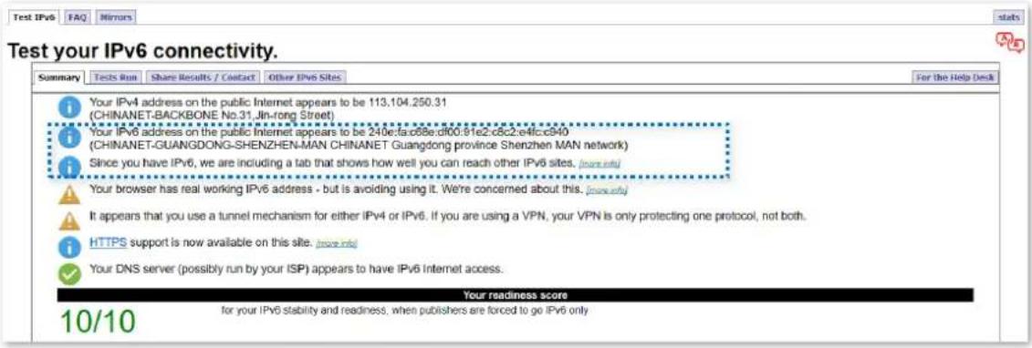 Test your IPv6 connectivity. Summary Tests Run Share Results / Contact Other IPv6 Sites Your IPv4 address on the public Internet appears to be 113.104.250.31 (CHINANET-BACKBONE No.31, Jln-rong Street) Your IPv6 address on the public Internet appears to be 240e:fa:c68e:d100:81e2:c8c2:e4fcc840 (CHINANET-GUANGDONG-SHENZHEN-MAN CHINANET Guangdong province Shenzhen MAN network) Since you have IPv6, we are including a tab that shows how well you can reach other IPv6 sites. (more info) Your browser has real working IPv6 address - but is avoiding using it. We're concerned about this. (more info) It appears that you use a tunnel mechanism for either IPv4 or IPv6. If you are using a VPN, your VPN is only protecting one protocol, not both. HTTPS support is now available on this site. (more info) Your DNS server (possibly run by your ISP) appears to have IPv6 Internet access. Your readiness score for your IPv6 stability and readiness, when publishers are forced to go IPv6 only 10/10