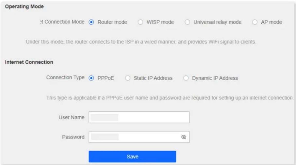 Operating Mode at Connection Mode ● Router mode ○ WISP mode ○ Universal relay mode ○ AP mode Under this mode, the router connects to the ISP in a wired manner, and provides WiFi signal to clients. Internet Connection Connection Type ● PPPoE ○ Static IP Address ○ Dynamic IP Address This type is applicable if a PPPoE user name and password are required for setting up an internet connection. User Name Password Save