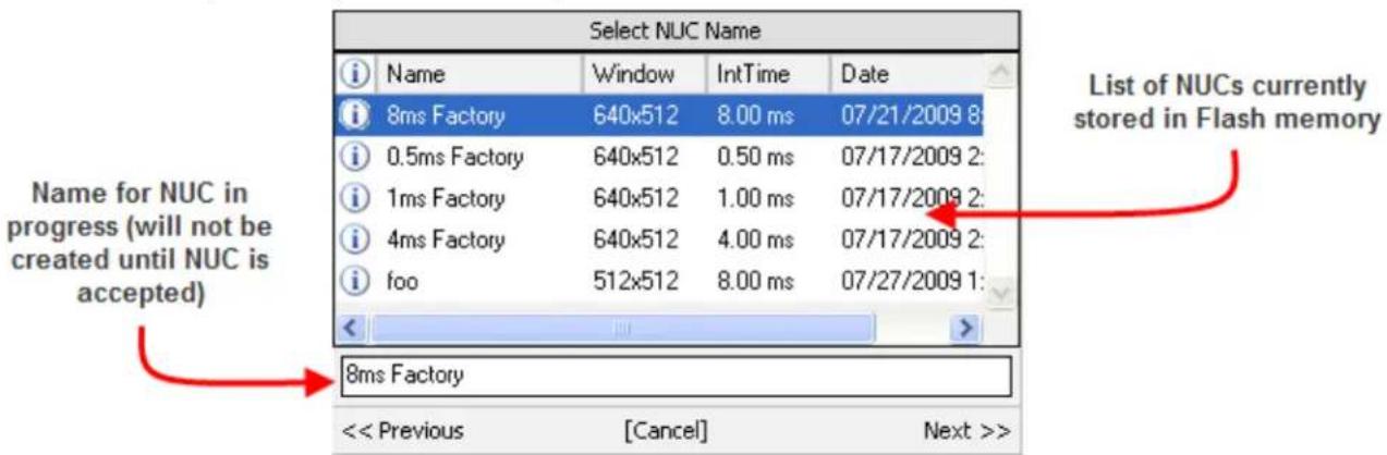 Select NUC Name Name Window IntTime Data 8ms Factory 640x512 8.00 ms 07/21/2009 8: 0.5ms Factory 640x512 0.50 ms 07/17/2009 2: 1ms Factory 640x512 1.00 ms 07/17/2009 2: 4ms Factory 640x512 4.00 ms 07/17/2009 2: foo 512x512 8.00 ms 07/27/2009 1: List of NUCs currently stored in Flash memory Name for NUC in progress (will not be created until NUC is accepted) 8ms Factory << Previous [Cancel] Next >>