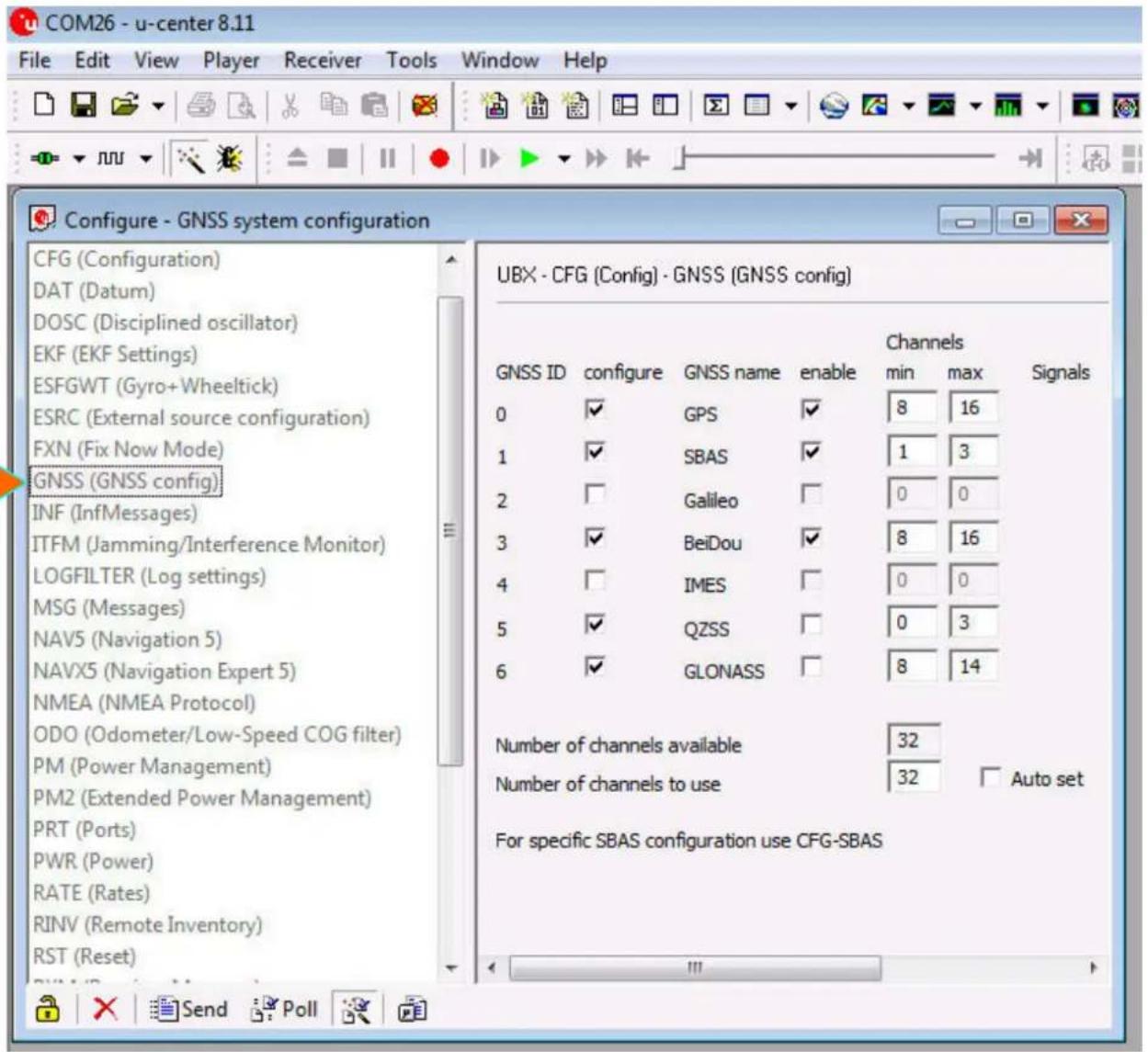 COM26 - u-center 8.11 File Edit View Player Receiver Tools Window Help Configure - GNSS system configuration CFG (Configuration) DAT (Datum) DOSC (Disciplined oscillator) EKF (EKF Settings) ESFGWT (Gyro+ Wheeltick) ESRC (External source configuration) FXN (Fix Now Mode) GNSS (GNSS config) INF (InfMessages) ITFM (Jamming/Interference Monitor) LOGFILTER (Log settings) MSG (Messages) NAV5 (Navigation 5) NAVX5 (Navigation Expert 5) NMEA (NMEA Protocol) ODO (Odometer/Low-Speed COG filter) PM (Power Management) PM2 (Extended Power Management) PRT (Ports) PWR (Power) RATE (Rates) RINV (Remote Inventory) RST (Reset) UBX - CFG (Config) - GNSS (GNSS config) GNSS ID configure GNSS name enable Channels min max Signals 0 ✓ GPS ✓ 8 16 1 ✓ SBAS ✓ 1 3 2 □ Galileo □ 0 0 3 ✓ BeiDou ✓ 8 16 4 □ IMES □ 0 0 5 ✓ QZSS □ 0 3 6 ✓ GLONASS □ 8 14 Number of channels available 32 Number of channels to use 32 Auto set For specific SBAS configuration use CFG-SBAS Send Poll