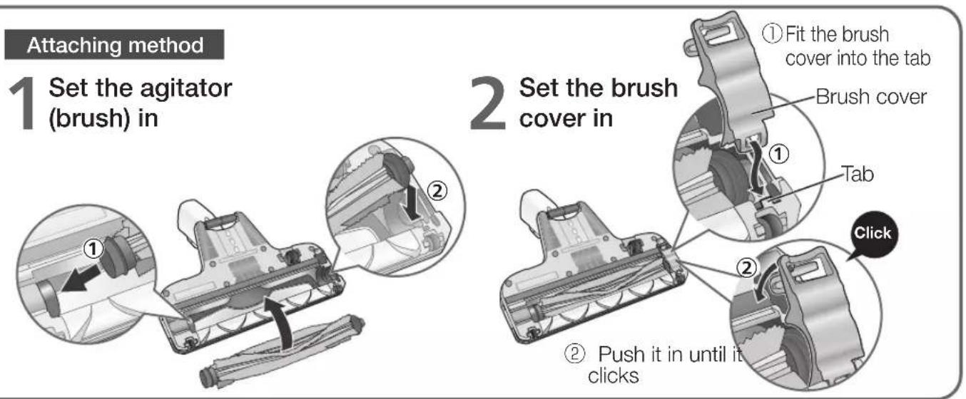 Attaching method 1 Set the agitator (brush) in 2 Set the brush cover in ① Fit the brush cover into the tab Brush cover ② Tab Click ② Push it in until it clicks