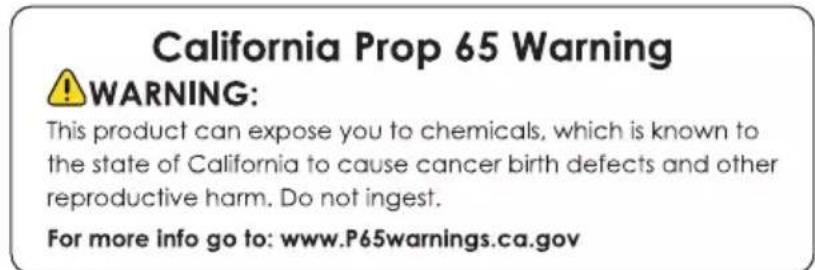 California Prop 65 Warning WARNING: This product can expose you to chemicals, which is known to the state of California to cause cancer birth defects and other reproductive harm. Do not ingest. For more info go to: www.P65warnings.ca.gov