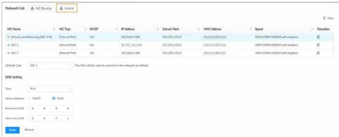 Network List NIC Bonding Unwind NIC Name NIC Type DHCP IP Address Subnet Mask MAC Address Speed Operation Virtual Load Balancing (NIC 3+4) Ethernet Port Yes 192.168.9.108 255.255.255.0 a=0.0000000000 10M/100M/1000M self-adaptive NIC 1 Ethernet Port No DHCP No 255.255.252.0 10M/100M/1000M self-adaptive NIC 2 Ethernet Port No 192.168.2.108 255.255.255.0 10M/100M/1000M self-adaptive Default Cart NIC 1 The NIC will be used to connect to the network by default. DNS Setting Type Pvt Server Address DHCP Static Preferred DNS 8 8 8 8 Alternate DNS 8 8 4 4 Apply Refresh