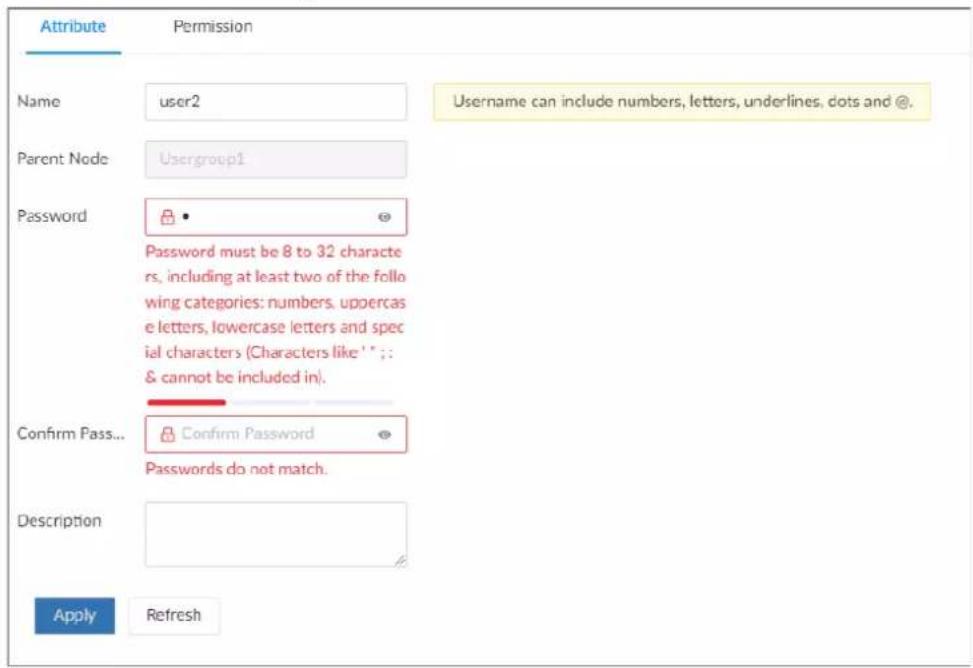 Attribute Permission Name user2 Username can include numbers, letters, underlines, dots and @. Parent Node Usergroup1 Password Password must be 8 to 32 character rs, including at least two of the follo wing categories: numbers, uppercase e letters, lowercase letters and spec ial characters (Characters like '1' : : & cannot be included in). Confirm Pass... Confirm Password Passwords do not match. Description Apply Refresh