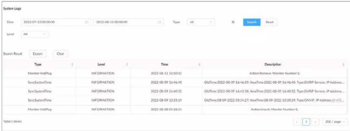 System Logs Date: 2022-07-12 00:00:30 2022-08-13 00:00:00 Type: All Search Reset Level: All Search Result: Export Clear Type Level Time Description Monitor HotPlug INFORMATION 2022-08-11 16:50:52 ActionRemove: Monitor Number:1: SyncSystemTime INFORMATION 2022-08-09 16:46:40 OldTime:2022-08-09 16:46:39; NewTime:2022-08-09 16:46:40; Type:DVRIP Service; IP Address... SyncSystemTime INFORMATION 2022-08-09 16:40:52 OldTime:2022-08-09 16:43:38; NewTime:2022-08-09 16:40:52; Type:DVRIP Service; IP Address... SyncSystemTime INFORMATION 2022-08-09 10:35:19 OldTime:08-09-2022 03:34:27; NewTime:08-09-2022 10:35:19; TypeONVIF; IP Address... Monitor HotPlug INFORMATION 2022-08-08 04:18:51 ActionInsert: Monitor Number:1: Total 5 items < 1 > 200 / page