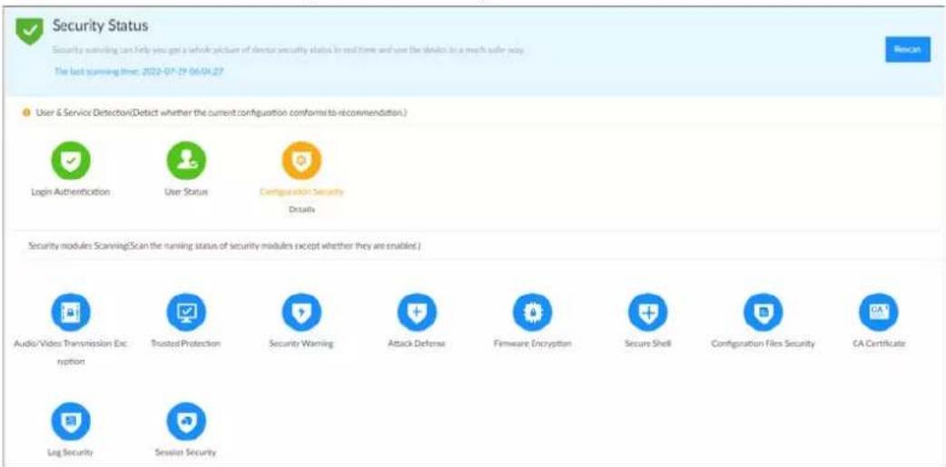 Security Status Security monitoring can help you get a whole picture of client security status in real time and use the devices in a much safer way. The last scanning time: 2022-07-29 06:04:27 User & Service Detection(Defect whether the current configuration conforms to recommendation.) Login Authentication User Status Configuration Security Details Security modules Scanning(Scan the running status of security modules except whether they are enabled.) Audio/Videos Transmission Encryption Trusted Protection Security Warning Attack Defense Firmware Encryption Secure Shell Configuration Files Security CA Certificate Log Security Sensor Security