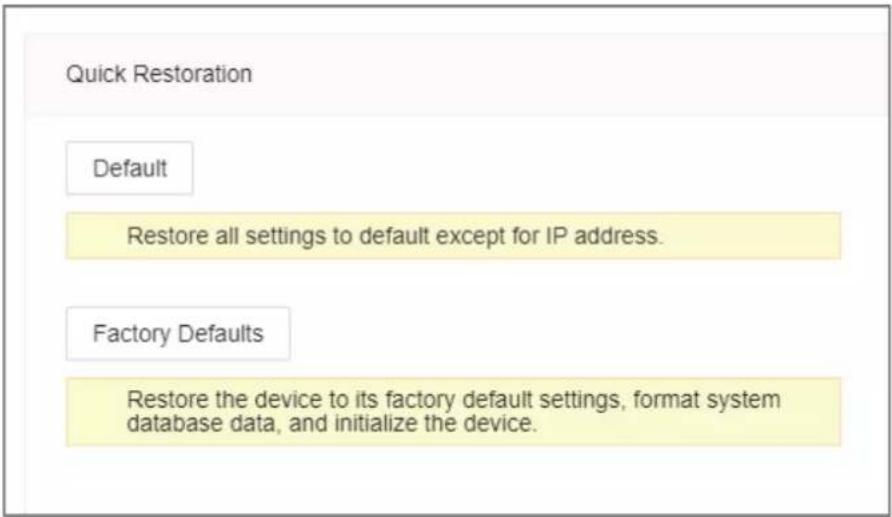Quick Restoration Default Restore all settings to default except for IP address. Factory Defaults Restore the device to its factory default settings, format system database data, and initialize the device.