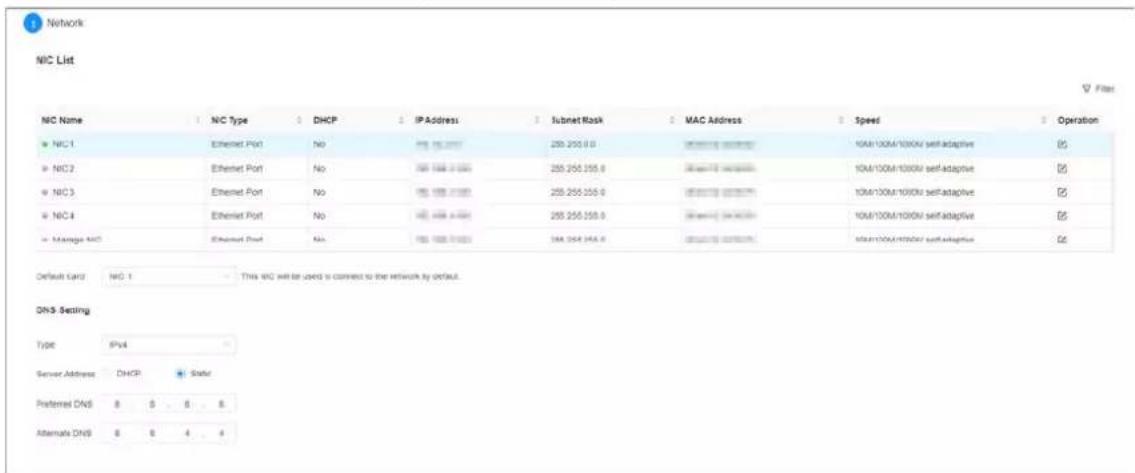 Network NIC List NIG Name NC Type DHCP IP Address Subnet Mask MAC Address Speed Operation NIG 1 Ethernet Port No 250 255.0 0 Selecting network 10M/100M/1000V self-adaptive ☑ NIG 2 Ethernet Port No 255 255.255.0 Selecting network 10M/100M/1000V self-adaptive ☑ NIG 3 Ethernet Port No 255 255.255.0 Selecting network 10M/100M/1000V self-adaptive ☑ NIG 4 Ethernet Port No 255 255.255.0 Selecting network 10M/100M/1000V self-adaptive ☑ Manage NIG Ethernet Port No 255 255.255.0 Selecting network 10M/100M/1000V self-adaptive ☑ Default card: NIG 1.This NIC will be used to connect to the network by default. DNS-Setting Type IPv4 Server Address DHCP State1 Preferred DNS 8 6 Alternate DNS 8 $ 4 4