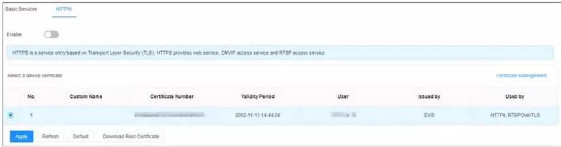 Basic Services HTTPS Enable HTTPS is a service entry based on Transport Layer Security (T,S). HTTPS provides web service, OMVIF access service and RTSP access service. Select a device certificate Certificate Management No. Custom Name Certificate Number Validity Period User issued by Used by 1 2052-11-13 14:44:24 EVS HTTPS, RTSPOverTLS Apply Refresh Default Download Root Certificate