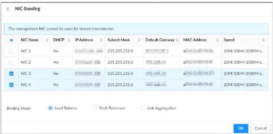 NIC Bonding The management NIC cannot be used for stream transmission. NIC Name DHCP IP Address Subnet Mask Default Gateway MAC Address Speed NIC 1 No 255.255.255.0 a 10M/100M/1000M s... NIC 2 No 255.255.255.0 a 10M/100M/1000M s... NIC 3 No 255.255.255.0 a 10M/100M/1000M s... NIC 4 No 255.255.255.0 a 10M/100M/1000M s... Binding Mode Load Balance Fault Tolerance Link Aggregation OK Cancel