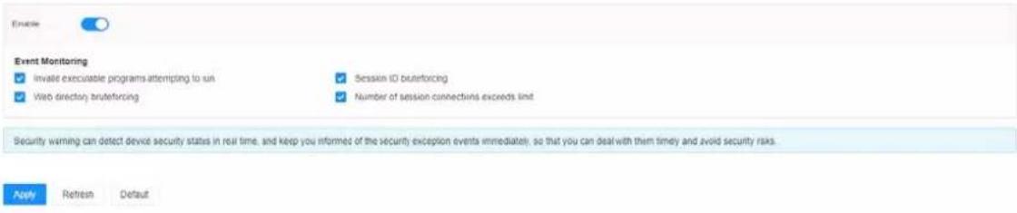 Event Monitoring ✓ invalid executable programs attempting to run ✓ Web directory bruteforcing ✓ Session ID bruteforcing ✓ Number of session connections exceeds limit Security warning can detect device security status in real time, and keep you informed of the security exception events immediately; so that you can deal with them timely and avoid security risks. Apply Refresh Default