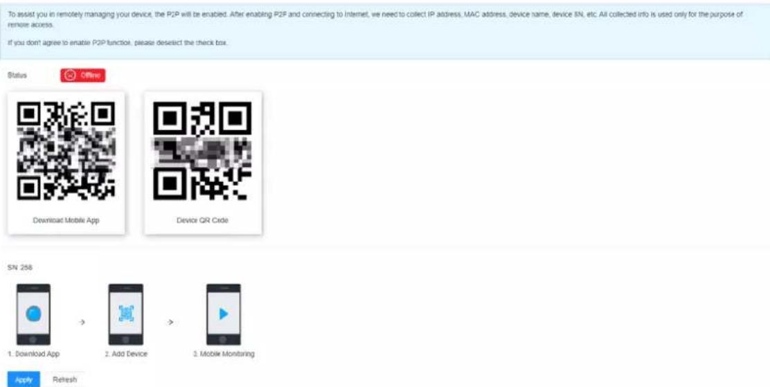 To assist you in remotely managing your device, the P2P will be enabled. After enabling P2F and connecting to Internet, we need to collect IP address, MAC address, device name, device SN, etc. All collected info is used only for the purpose of remote access. If you don't agree to enable P2P function, please deselect the check box. Status Offins Download Mobile App Device QR Code SN 258 1. Download App → 2. Add Device → 3. Mobile Monitoring Apply Refresh