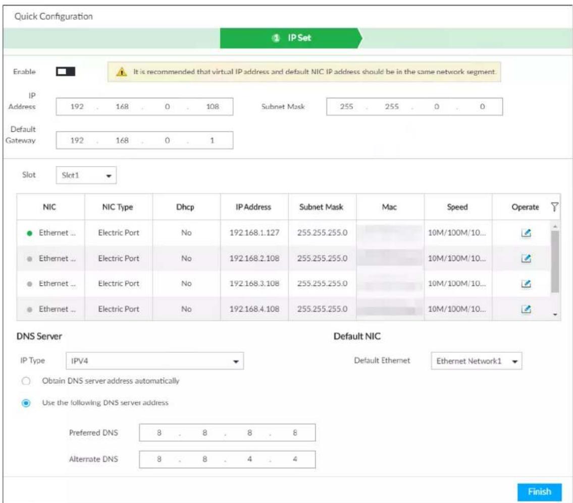 Quick Configuration IP Set Enable It is recommended that virtual IP address and default NIC IP address should be in the same network segment. IP Address 192 . 168 . 0 . 108 Subnet Mask 255 . 255 . 0 . 0 Default Gateway 192 . 168 . 0 . 1 Slot Slot1 NIC NIC Type Dhcp IP Address Subnet Mask Mac Speed Operate Ethernet ... Electric Port No 192.168.1.127 255.255.255.0 10M/100M/10... Ethernet ... Electric Port No 192.168.2.108 255.255.255.0 10M/100M/10... Ethernet ... Electric Port No 192.168.3.108 255.255.255.0 10M/100M/10... Ethernet ... Electric Port No 192.168.4.108 255.255.255.0 10M/100M/10... DNS Server Default NIC IP Type IPV4 Default Ethernet Ethernet Network1 Obtain DNS server address automatically Use the following DNS server address Preferred DNS 8 . 8 . 8 . 8 Alternate DNS 8 . 8 . 4 . 4 Finish