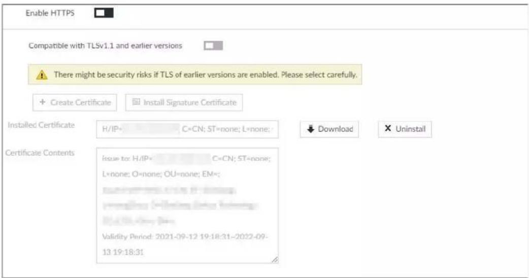 Enable HTTPS Compatible with TLSv1.1 and earlier versions There might be security risks if TLS of earlier versions are enabled. Please select carefully. + Create Certificate Install Signature Certificate Installed Certificate H/IP= C=CN; ST=none; L=none; ↓ Download × Uninstall Certificate Contents Issue to: H/IP= C=CN; ST=none; L=none; O=none; OU=none; EM=: Validity Period: 2021-09-12 19:18:31-2022-09- 13 19:18:31