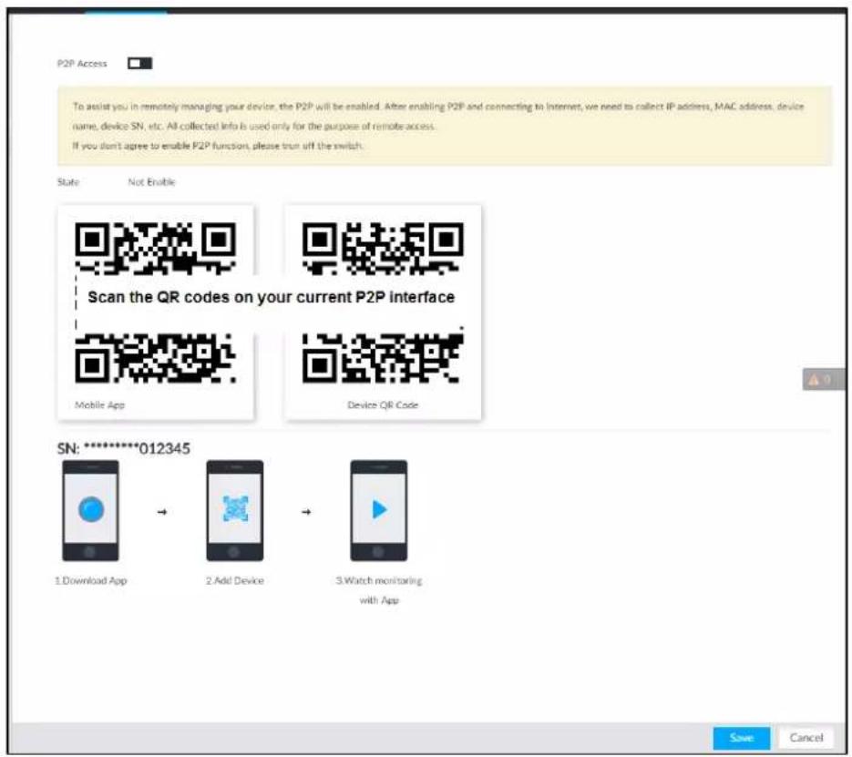 P2P Access To assist you in remotely managing your device, the P2P will be enabled. After enabling P2P and connecting to Internet, we need to collect IP address, MAC address, device name, device SN, etc. All collected Info is used only for the purpose of remote access. If you don't agree to enable P2P function, please run off the switch. State Not Enable Scan the QR codes on your current P2P interface Mobile App Device QR Code SN: 012345 1.Download App 2.Add Device 3.Watch monitoring with App Save Cancel