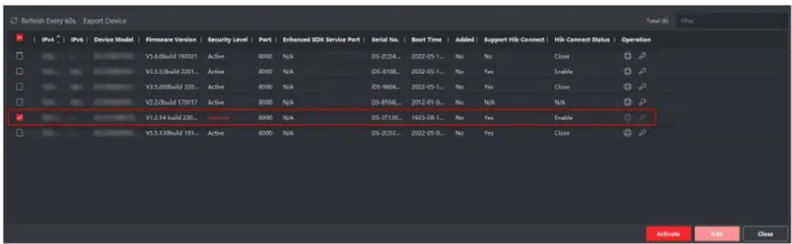 Refresh Every 60s - Export Device Total (S) Filter IPv4 IPv6 Device Model Firmware Version Security Level Port Enhanced SDK Service Port Serial No Boot Time Added Support Hik-Connect Hik Connect Status Operation V3.4.0build 190321 Active 8000 N/A DS-2CD4... 2022-05-1... No No Close V3.5.31build 2201... Active 8000 N/A IDS-8108... 2022-05-1... No Yes Enable V3.5.200build 220... Active 8000 N/A IDS-9604... 2022-05-1... No Yes Close V2.0.0build 170117 Active 8000 N/A DS-8104L... 2012-01-0... No N/A N/A V1.2.14 build 220... smartphone 8000 N/A DS-3T130... 1923-08-1... No Yes Enable V5.5.130build 191... Active 8000 N/A DS-2CD2... 2022-05-0... No Yes Close Activate Add Close