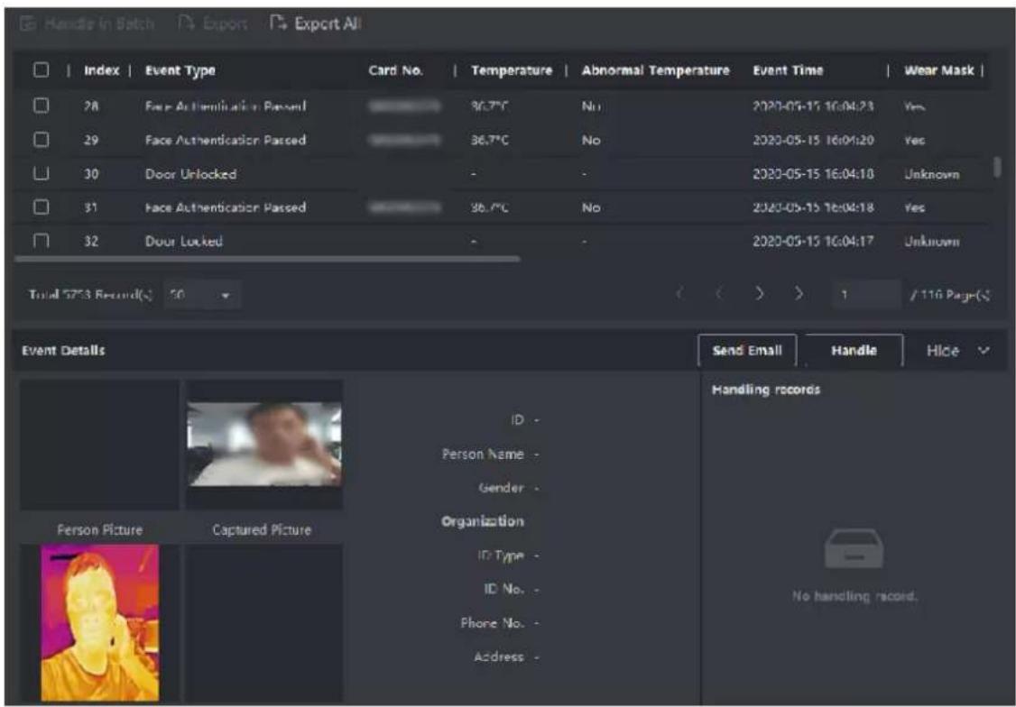 Handle In Batch Export Export All Index | Event Type | Card No. | Temperature | Abnormal Temperature | Event Time | Wear Mask | 28 | Face Authentication Passed | 36.7°C | No | 2020-05-15 16:04:23 | Yes | 29 | Face Authentication Passed | 36.7°C | No | 2020-05-15 16:04:20 | Yes | 30 | Door Unlocked | - | - | 2020-05-15 16:04:10 | Unknown | 31 | Face Authentication Passed | 36.7°C | No | 2020-05-15 16:04:18 | Yes | 32 | Door Locked | - | - | 2020-05-15 16:04:17 | Unknown | Total 5753 Record(s) 50 Event Details Send Email | Handle | Hice Handling records Person Picture | Captured Picture ID - Person Name - Gender - Organization ID Type - ID No. - Phone No. - Address - No handling record.