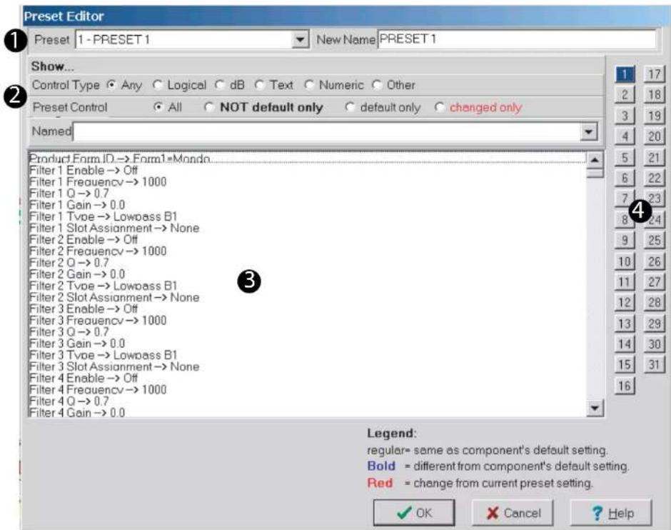 Preset Editor 1 - PRESET 1 New Name PRESET 1 Show... Control Type Any Logical dB Text Numeric Other Preset Control All NOT default only default only changed only Named Product Form ID -> Form1*Mondo Filter 1 Enable -> Off Filter 1 Frequency -> 1000 Filter 1 Q -> 0.7 Filter 1 Gain -> 0.0 Filter 1 Type -> Lowpass B1 Filter 1 Slot Assignment -> None Filter 2 Enable -> Off Filter 2 Frequency -> 1000 Filter 2 Q -> 0.7 Filter 2 Gain -> 0.0 Filter 2 Type -> Lowpass B1 Filter 2 Slot Assignment -> None Filter 3 Enable -> Off Filter 3 Frequency -> 1000 Filter 3 Q -> 0.7 Filter 3 Gain -> 0.0 Filter 3 Type -> Lowpass B1 Filter 3 Slot Assignment -> None Filter 4 Enable -> Off Filter 4 Frequency -> 1000 Filter 4 Q -> 0.7 Filter 4 Gain -> 0.0 Legend: regular= same as component's default setting. Bold = different from component's default setting. Red = change from current preset setting. OK Cancel Help