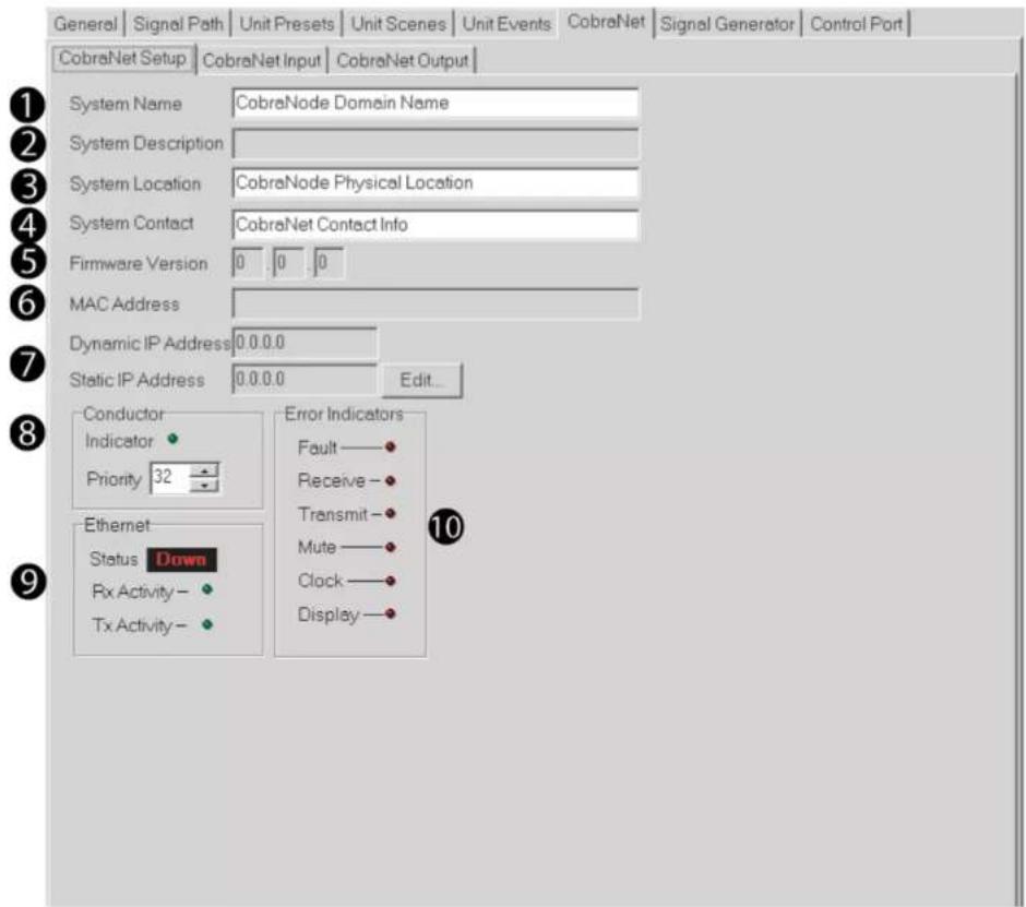 General | Signal Path | Unit Presets | Unit Scenes | Unit Events | CobraNet | Signal Generator | Control Port | CobraNet Setup | CobraNet Input | CobraNet Output | System Name CobraNode Domain Name System Description System Location CobraNode Physical Location System Contact CobraNet Contact Info Firmware Version 0 0 0 MAC Address Dynamic IP Address 0.0.0.0 Static IP Address 0.0.0.0 Edit... Conductor Indicator Priority 32 Ethernet Status Down Rx Activity - Tx Activity - Error Indicators Fault —● Receive —● Transmit —● Mute —● Clock —● Display —● 10