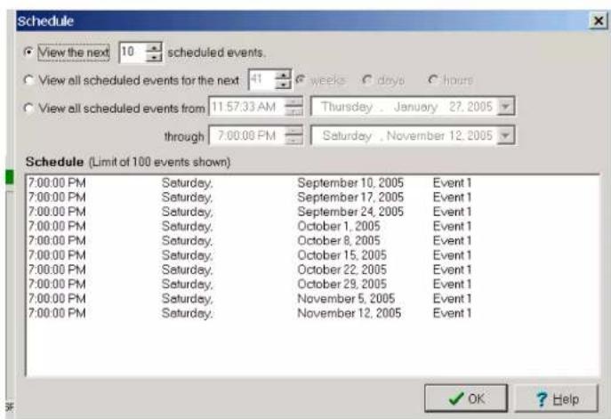 Schedule View the next 10 scheduled events. View all scheduled events for the next 41 weeks C days C hours View all scheduled events from 11:57:33 AM Thursday . January 27. 2005 through 7:00:00 PM Saturday , November 12, 2005 Schedule (Limit of 100 events shown) 7:00:00 PM Saturday, September 10, 2005 Event 1 7:00:00 PM Saturday, September 17, 2005 Event 1 7:00:00 PM Saturday, September 24, 2005 Event 1 7:00:00 PM Saturday, October 1, 2005 Event 1 7:00:00 PM Saturday, October 8, 2005 Event 1 7:00:00 PM Saturday, October 15, 2005 Event 1 7:00:00 PM Saturday, October 22, 2005 Event 1 7:00:00 PM Saturday, October 29, 2005 Event 1 7:00:00 PM Saturday, November 5, 2005 Event 1 7:00:00 PM Saturday, November 12, 2005 Event 1 OK ? Help